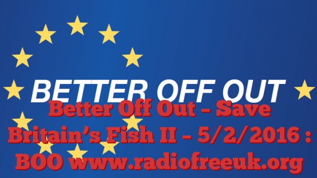 Better Off Out – Save Britain’s Fish II – 5/2/2016 : BOO